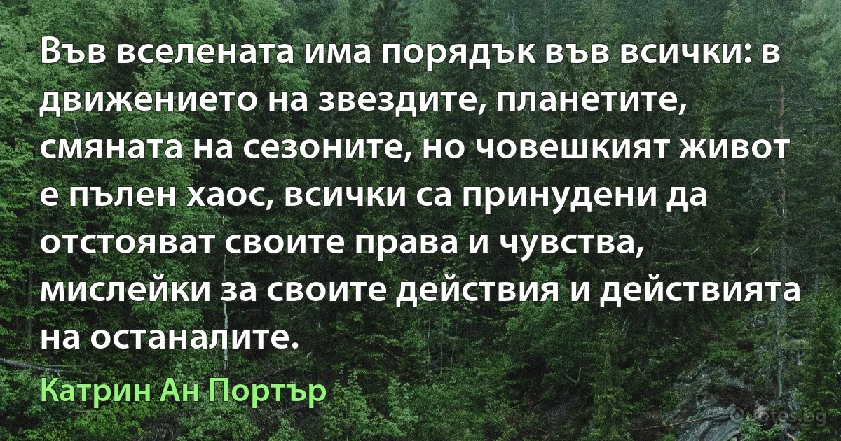 Във вселената има порядък във всички: в движението на звездите, планетите, смяната на сезоните, но човешкият живот е пълен хаос, всички са принудени да отстояват своите права и чувства, мислейки за своите действия и действията на останалите. (Катрин Ан Портър)