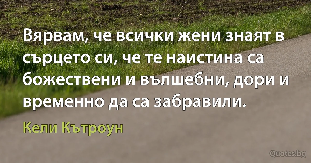 Вярвам, че всички жени знаят в сърцето си, че те наистина са божествени и вълшебни, дори и временно да са забравили. (Кели Кътроун)