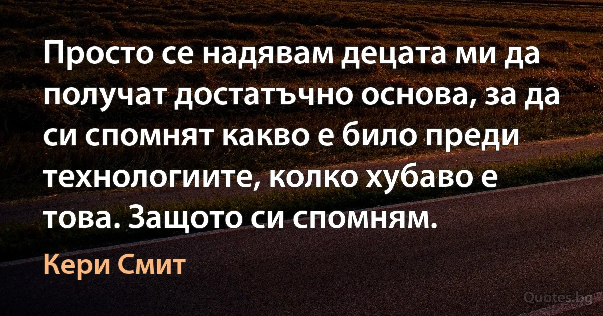 Просто се надявам децата ми да получат достатъчно основа, за да си спомнят какво е било преди технологиите, колко хубаво е това. Защото си спомням. (Кери Смит)