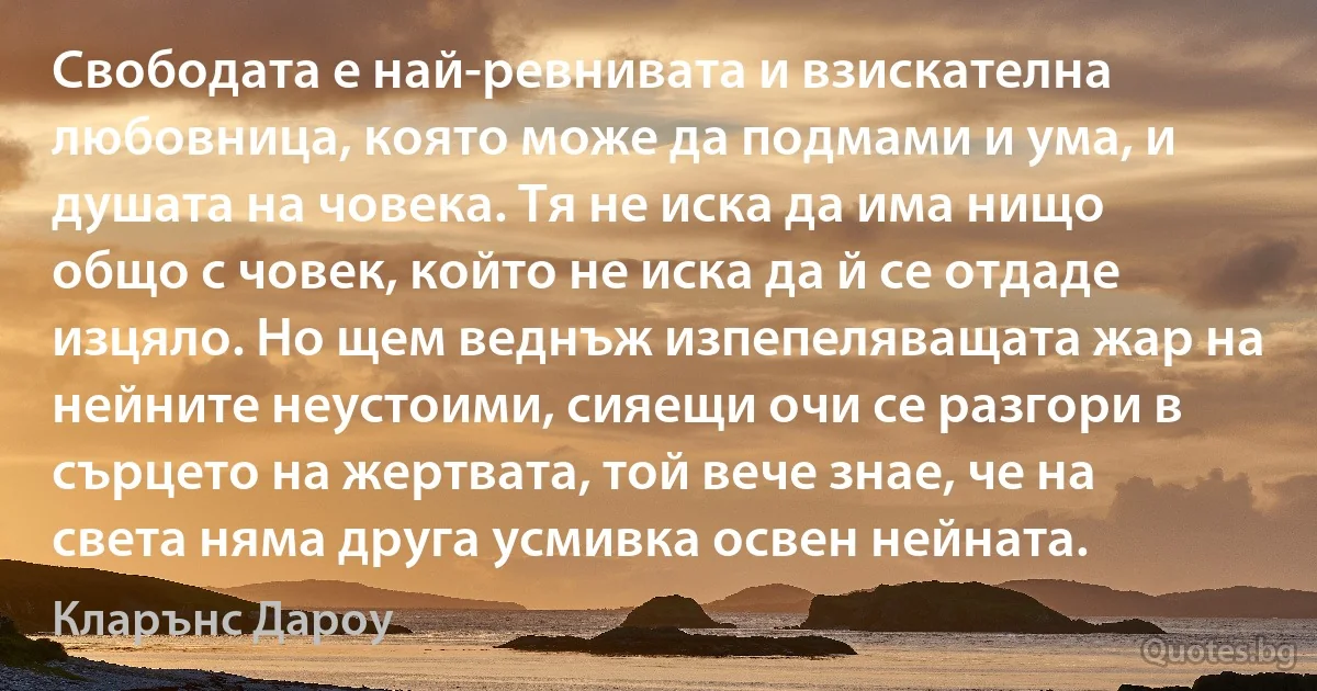 Свободата е най-ревнивата и взискателна любовница, която може да подмами и ума, и душата на човека. Тя не иска да има нищо общо с човек, който не иска да й се отдаде изцяло. Но щем веднъж изпепеляващата жар на нейните неустоими, сияещи очи се разгори в сърцето на жертвата, той вече знае, че на света няма друга усмивка освен нейната. (Кларънс Дароу)