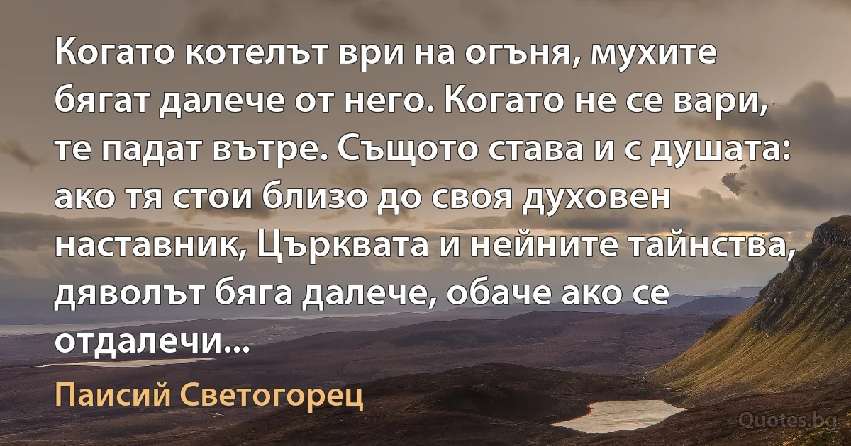 Когато котелът ври на огъня, мухите бягат далече от него. Когато не се вари, те падат вътре. Същото става и с душата: ако тя стои близо до своя духовен наставник, Църквата и нейните тайнства, дяволът бяга далече, обаче ако се отдалечи... (Паисий Светогорец)