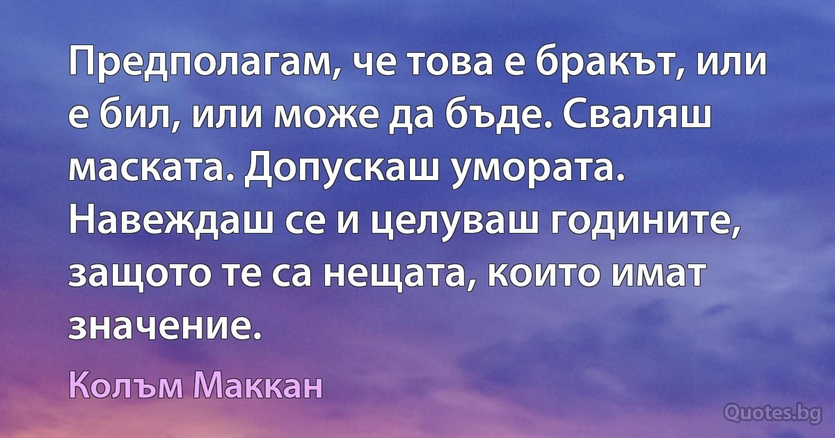 Предполагам, че това е бракът, или е бил, или може да бъде. Сваляш маската. Допускаш умората. Навеждаш се и целуваш годините, защото те са нещата, които имат значение. (Колъм Маккан)