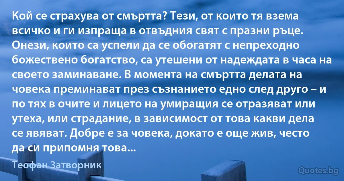 Кой се страхува от смъртта? Тези, от които тя взема всичко и ги изпраща в отвъдния свят с празни ръце. Онези, които са успели да се обогатят с непреходно божествено богатство, са утешени от надеждата в часа на своето заминаване. В момента на смъртта делата на човека преминават през съзнанието едно след друго – и по тях в очите и лицето на умиращия се отразяват или утеха, или страдание, в зависимост от това какви дела се явяват. Добре е за човека, докато е още жив, често да си припомня това... (Теофан Затворник)