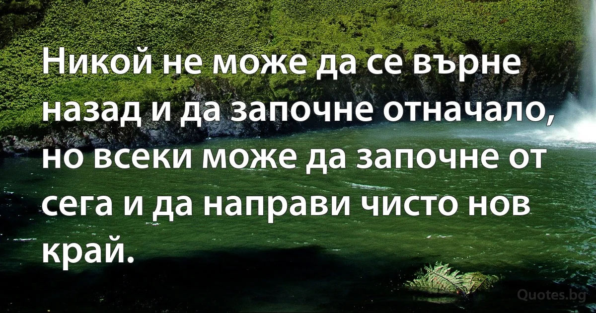 Никой не може да се върне назад и да започне отначало, но всеки може да започне от сега и да направи чисто нов край. (INZ BG)