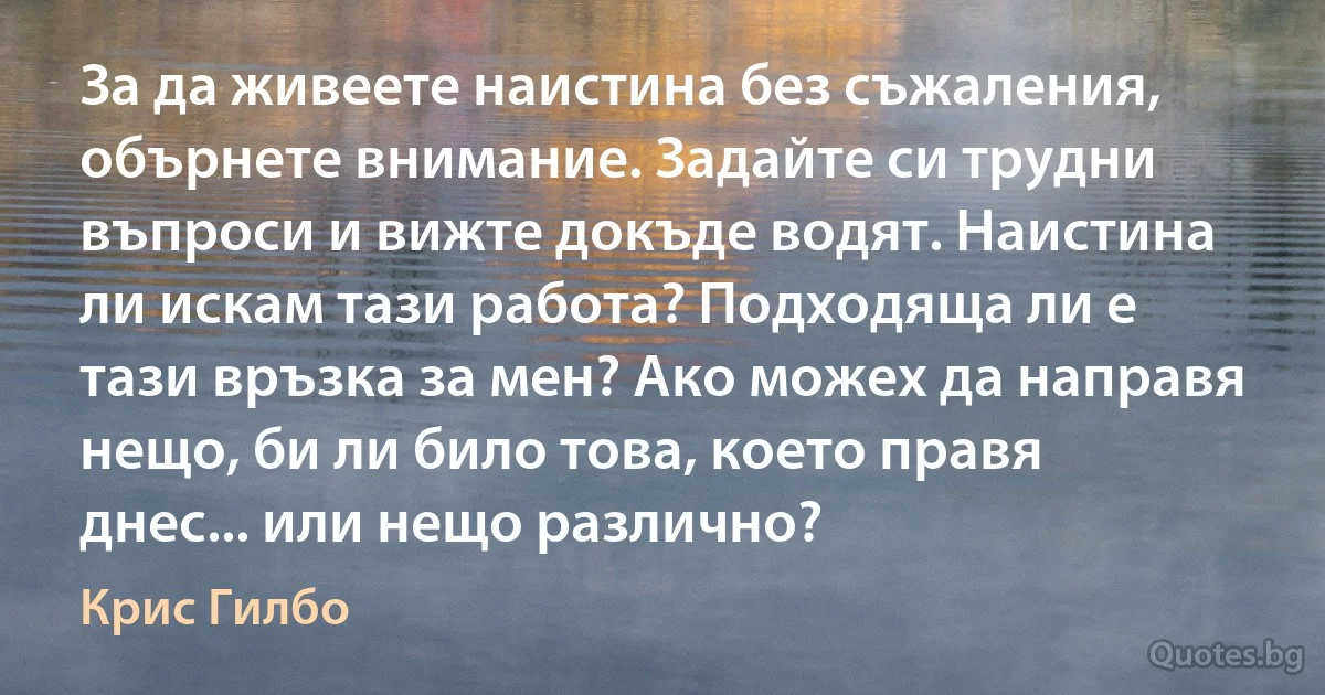 За да живеете наистина без съжаления, обърнете внимание. Задайте си трудни въпроси и вижте докъде водят. Наистина ли искам тази работа? Подходяща ли е тази връзка за мен? Ако можех да направя нещо, би ли било това, което правя днес... или нещо различно? (Крис Гилбо)