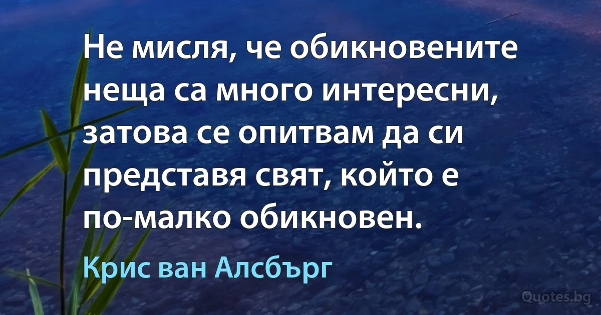 Не мисля, че обикновените неща са много интересни, затова се опитвам да си представя свят, който е по-малко обикновен. (Крис ван Алсбърг)