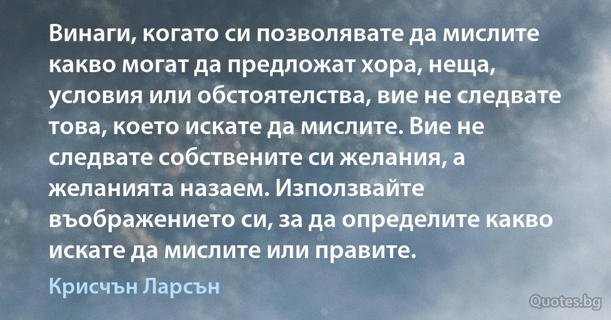 Винаги, когато си позволявате да мислите какво могат да предложат хора, неща, условия или обстоятелства, вие не следвате това, което искате да мислите. Вие не следвате собствените си желания, а желанията назаем. Използвайте въображението си, за да определите какво искате да мислите или правите. (Крисчън Ларсън)