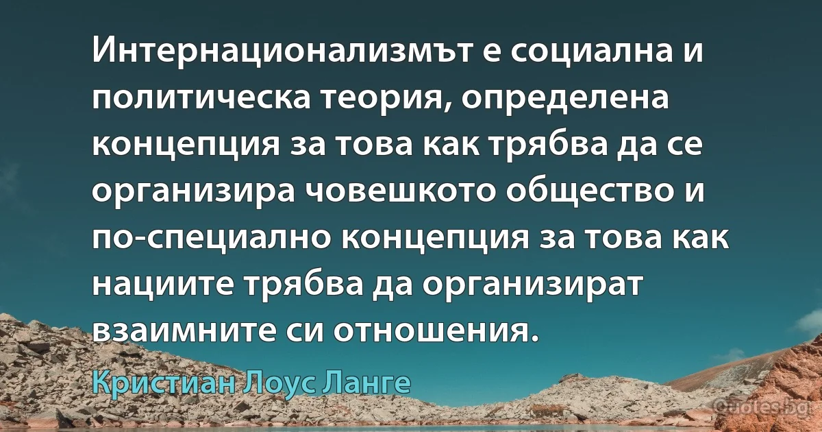 Интернационализмът е социална и политическа теория, определена концепция за това как трябва да се организира човешкото общество и по-специално концепция за това как нациите трябва да организират взаимните си отношения. (Кристиан Лоус Ланге)