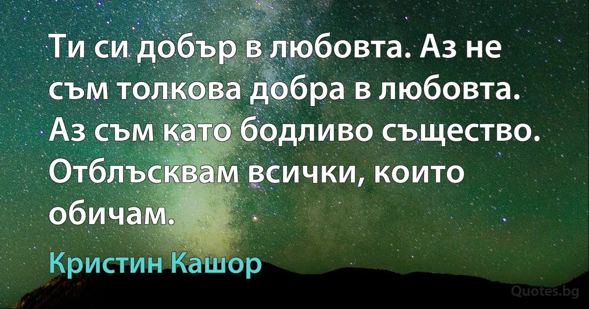 Ти си добър в любовта. Аз не съм толкова добра в любовта. Аз съм като бодливо същество. Отблъсквам всички, които обичам. (Кристин Кашор)