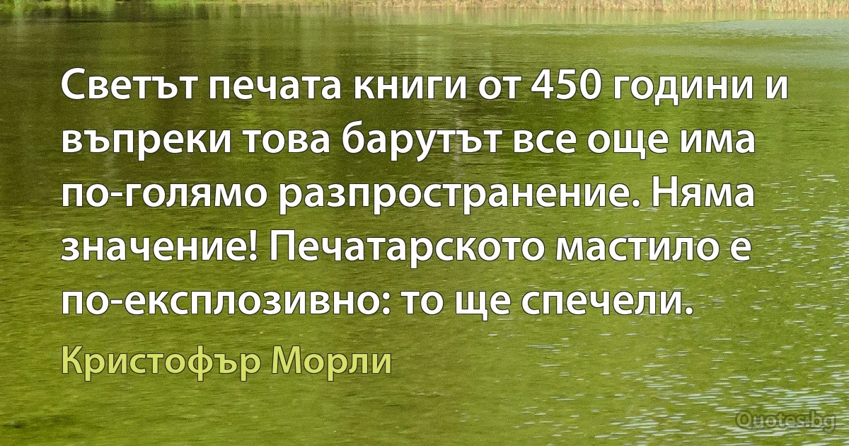 Светът печата книги от 450 години и въпреки това барутът все още има по-голямо разпространение. Няма значение! Печатарското мастило е по-експлозивно: то ще спечели. (Кристофър Морли)