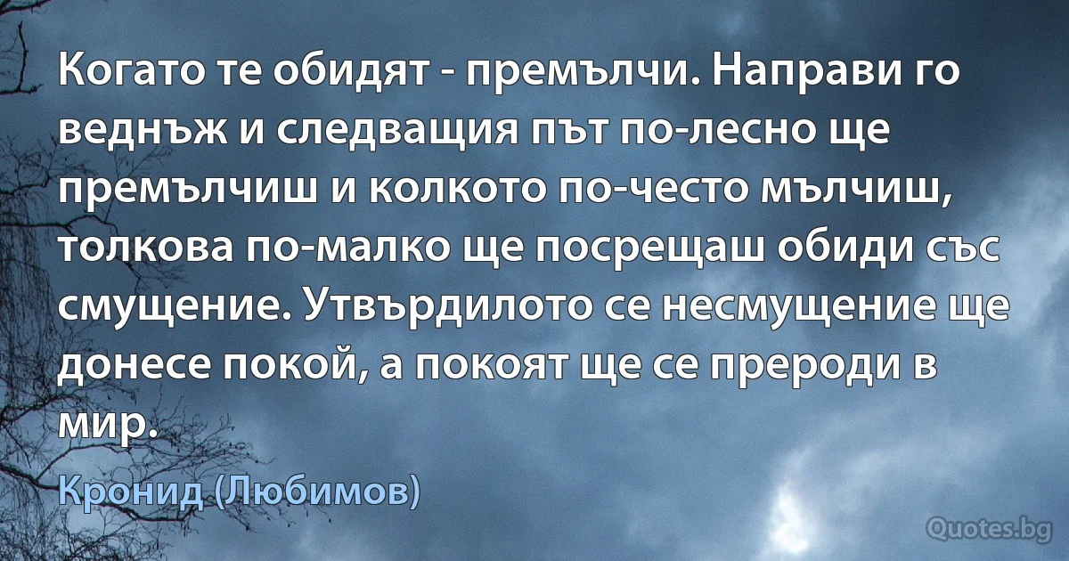 Когато те обидят - премълчи. Направи го веднъж и следващия път по-лесно ще премълчиш и колкото по-често мълчиш, толкова по-малко ще посрещаш обиди със смущение. Утвърдилото се несмущение ще донесе покой, а покоят ще се прероди в мир. (Кронид (Любимов))