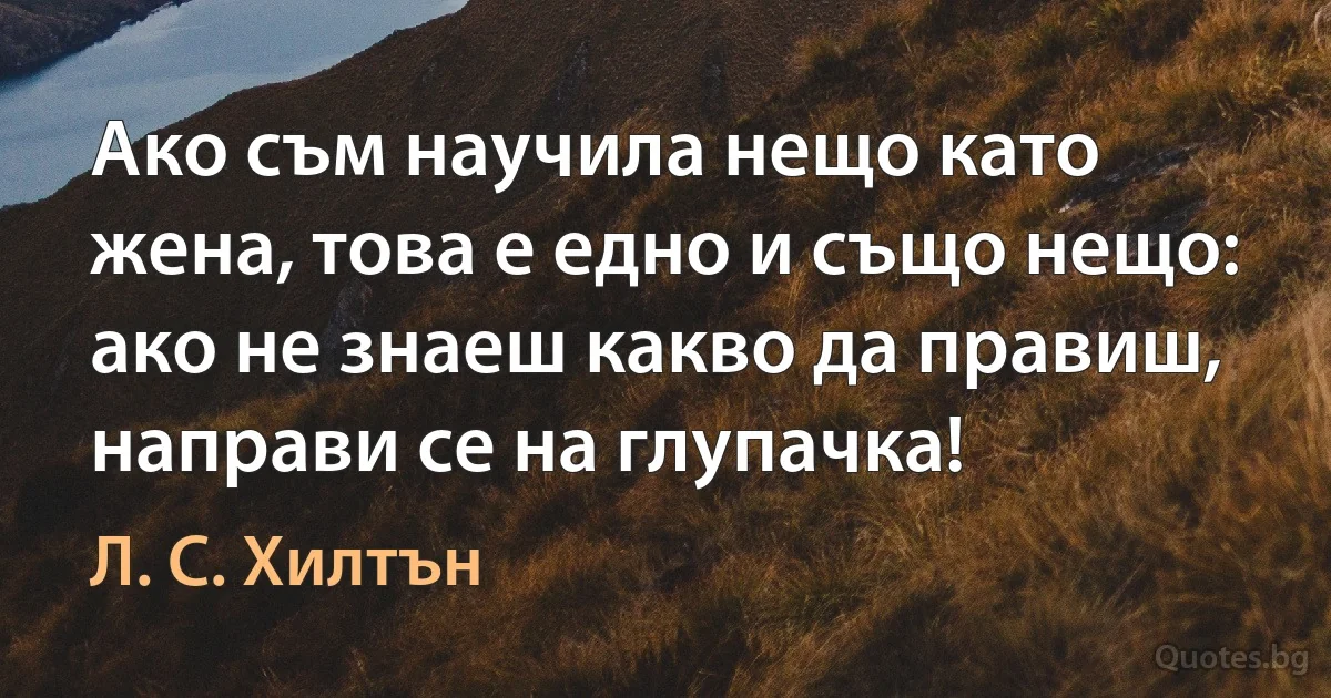 Ако съм научила нещо като жена, това е едно и също нещо: ако не знаеш какво да правиш, направи се на глупачка! (Л. С. Хилтън)