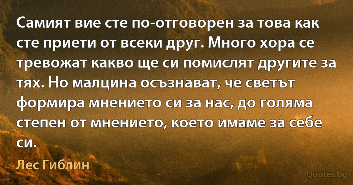 Самият вие сте по-отговорен за това как сте приети от всеки друг. Много хора се тревожат какво ще си помислят другите за тях. Но малцина осъзнават, че светът формира мнението си за нас, до голяма степен от мнението, което имаме за себе си. (Лес Гиблин)