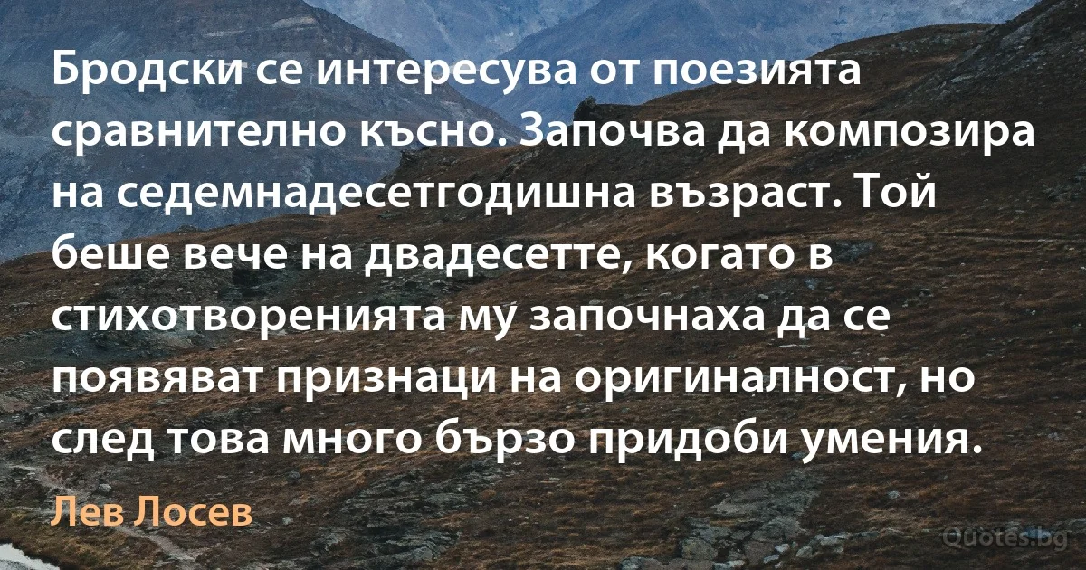 Бродски се интересува от поезията сравнително късно. Започва да композира на седемнадесетгодишна възраст. Той беше вече на двадесетте, когато в стихотворенията му започнаха да се появяват признаци на оригиналност, но след това много бързо придоби умения. (Лев Лосев)