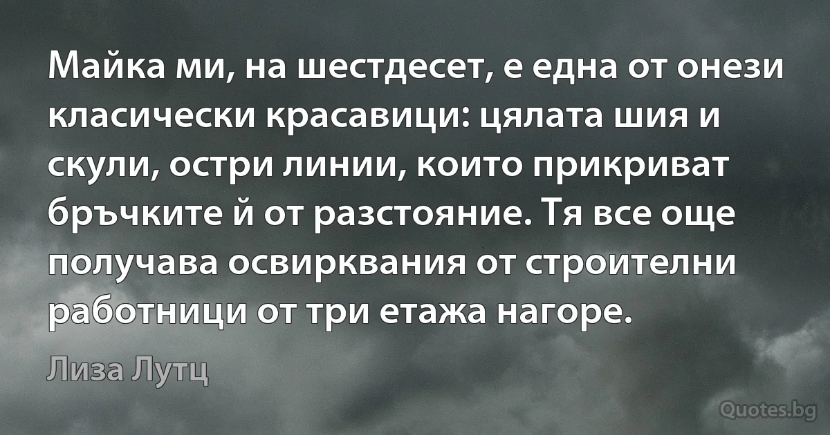 Майка ми, на шестдесет, е една от онези класически красавици: цялата шия и скули, остри линии, които прикриват бръчките й от разстояние. Тя все още получава освирквания от строителни работници от три етажа нагоре. (Лиза Лутц)