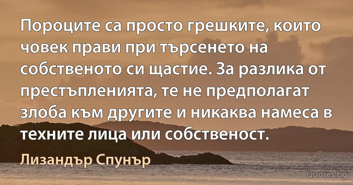 Пороците са просто грешките, които човек прави при търсенето на собственото си щастие. За разлика от престъпленията, те не предполагат злоба към другите и никаква намеса в техните лица или собственост. (Лизандър Спунър)