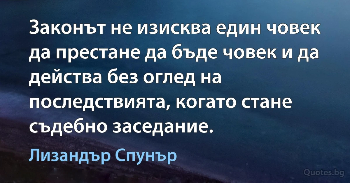 Законът не изисква един човек да престане да бъде човек и да действа без оглед на последствията, когато стане съдебно заседание. (Лизандър Спунър)