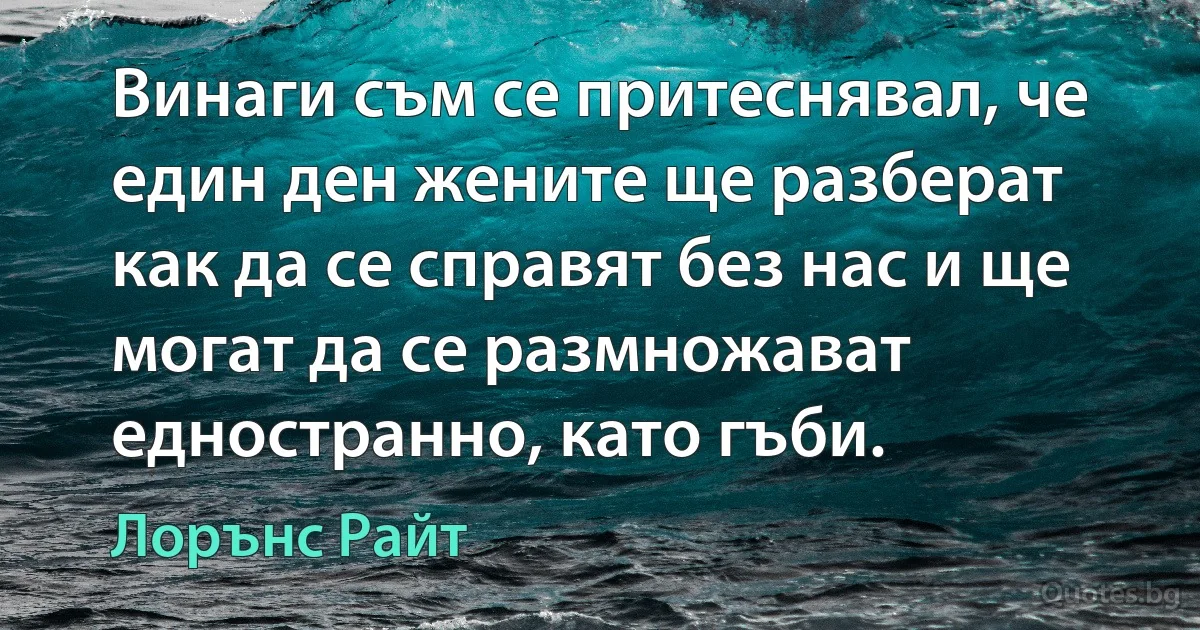 Винаги съм се притеснявал, че един ден жените ще разберат как да се справят без нас и ще могат да се размножават едностранно, като гъби. (Лорънс Райт)