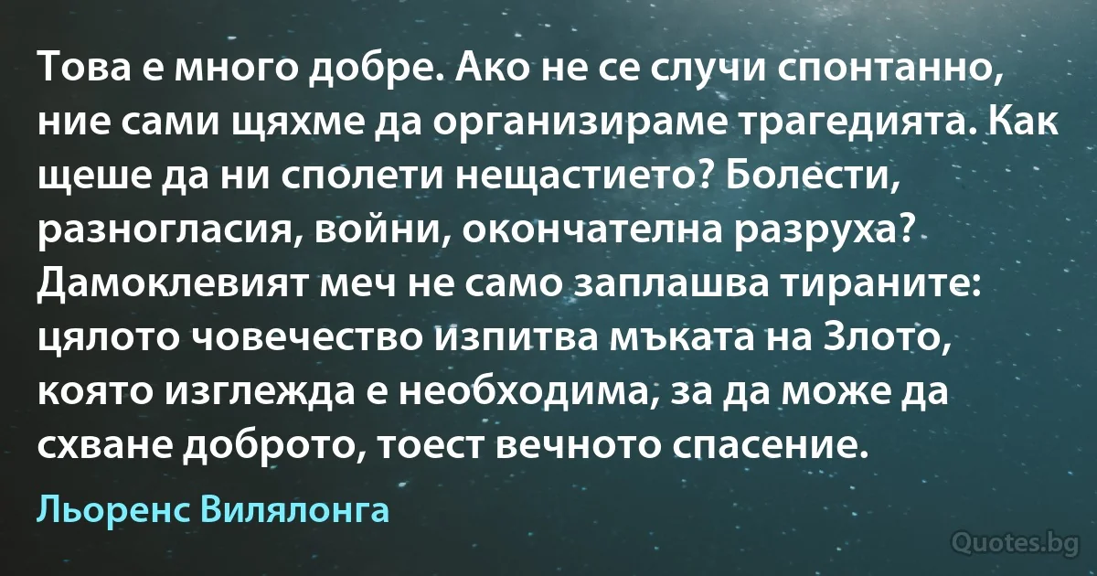 Това е много добре. Ако не се случи спонтанно, ние сами щяхме да организираме трагедията. Как щеше да ни сполети нещастието? Болести, разногласия, войни, окончателна разруха? Дамоклевият меч не само заплашва тираните: цялото човечество изпитва мъката на Злото, която изглежда е необходима, за да може да схване доброто, тоест вечното спасение. (Льоренс Вилялонга)