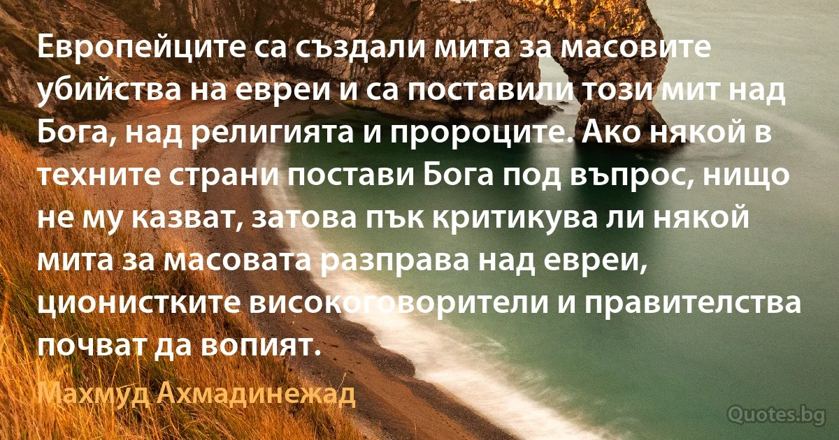 Европейците са създали мита за масовите убийства на евреи и са поставили този мит над Бога, над религията и пророците. Ако някой в техните страни постави Бога под въпрос, нищо не му казват, затова пък критикува ли някой мита за масовата разправа над евреи, ционистките високоговорители и правителства почват да вопият. (Махмуд Ахмадинежад)