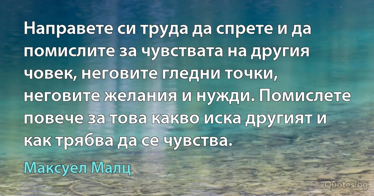 Направете си труда да спрете и да помислите за чувствата на другия човек, неговите гледни точки, неговите желания и нужди. Помислете повече за това какво иска другият и как трябва да се чувства. (Максуел Малц)