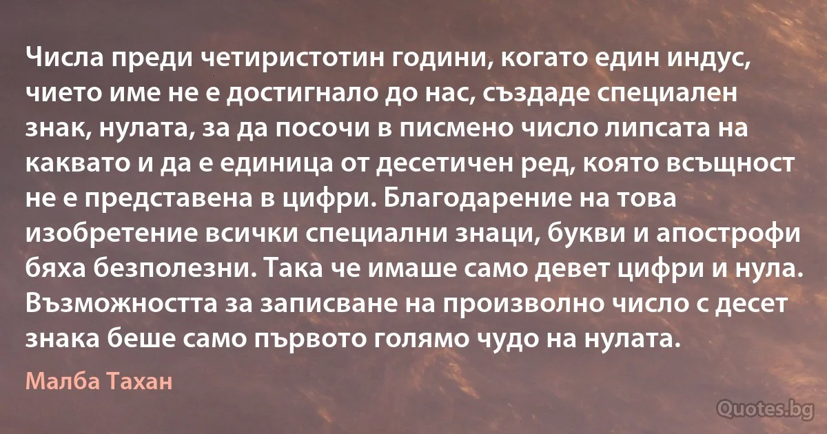 Числа преди четиристотин години, когато един индус, чието име не е достигнало до нас, създаде специален знак, нулата, за да посочи в писмено число липсата на каквато и да е единица от десетичен ред, която всъщност не е представена в цифри. Благодарение на това изобретение всички специални знаци, букви и апострофи бяха безполезни. Така че имаше само девет цифри и нула. Възможността за записване на произволно число с десет знака беше само първото голямо чудо на нулата. (Малба Тахан)