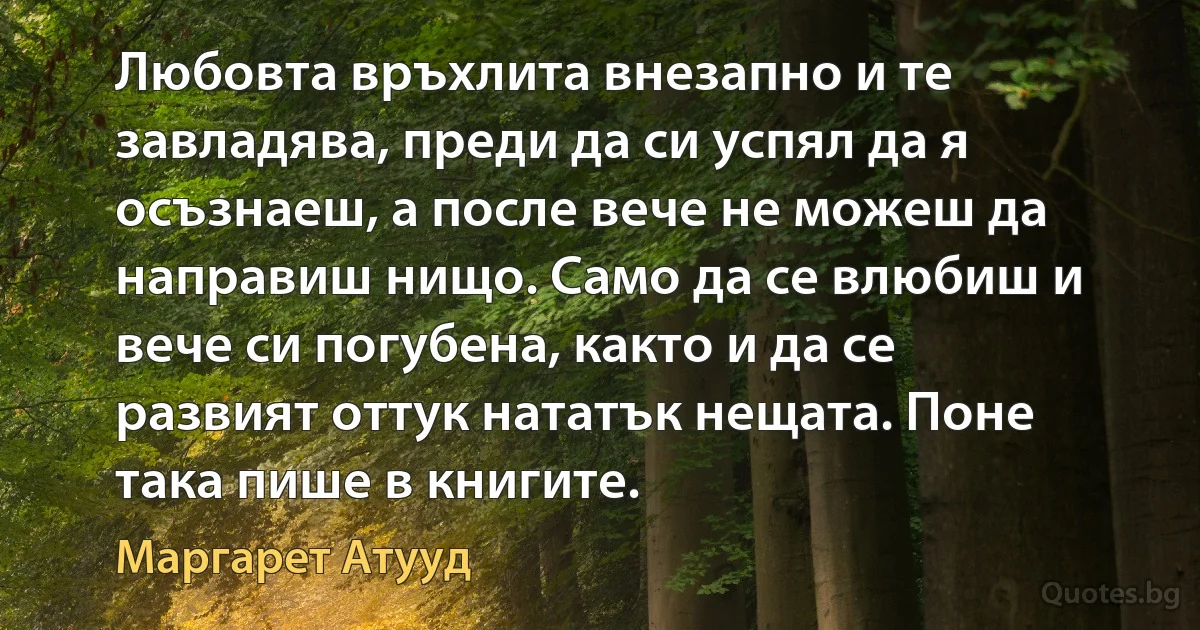 Любовта връхлита внезапно и те завладява, преди да си успял да я осъзнаеш, а после вече не можеш да направиш нищо. Само да се влюбиш и вече си погубена, както и да се развият оттук нататък нещата. Поне така пише в книгите. (Маргарет Атууд)