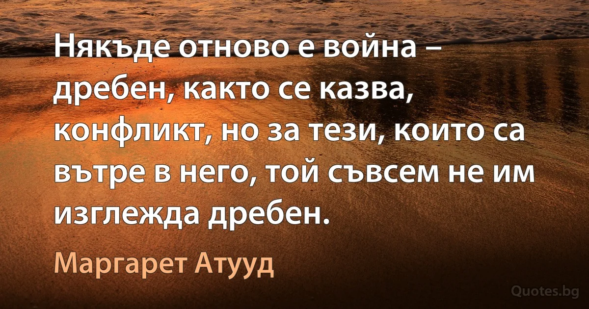 Някъде отново е война – дребен, както се казва, конфликт, но за тези, които са вътре в него, той съвсем не им изглежда дребен. (Маргарет Атууд)