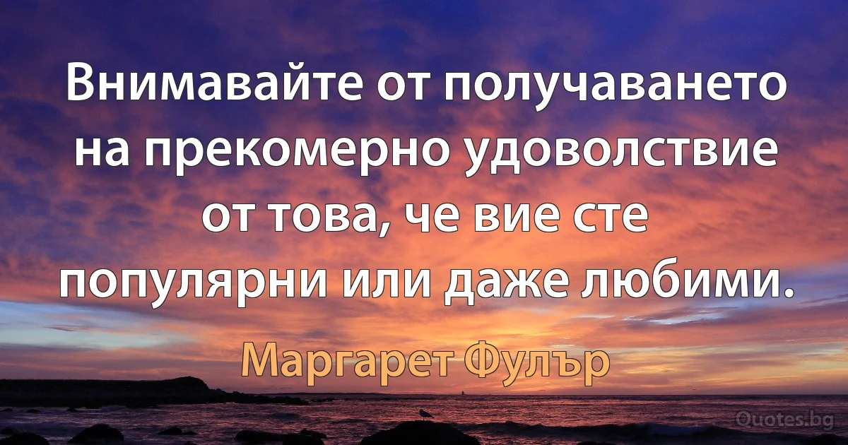 Внимавайте от получаването на прекомерно удоволствие от това, че вие сте популярни или даже любими. (Маргарет Фулър)