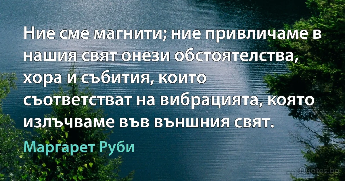 Ние сме магнити; ние привличаме в нашия свят онези обстоятелства, хора и събития, които съответстват на вибрацията, която излъчваме във външния свят. (Маргарет Руби)