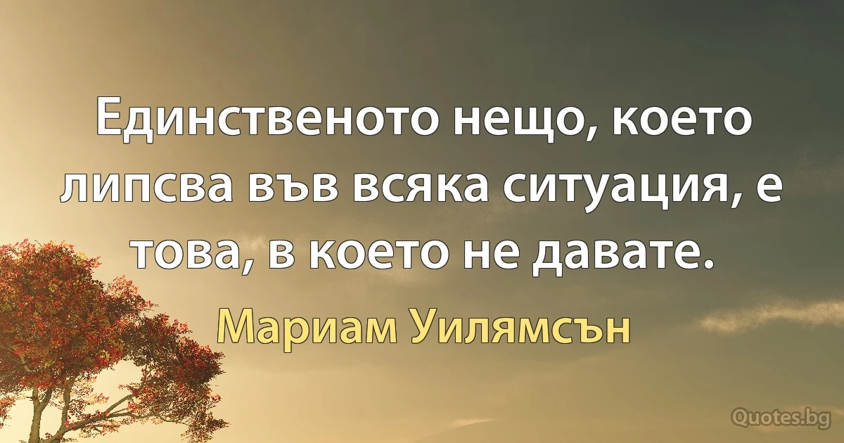 Единственото нещо, което липсва във всяка ситуация, е това, в което не давате. (Мариам Уилямсън)