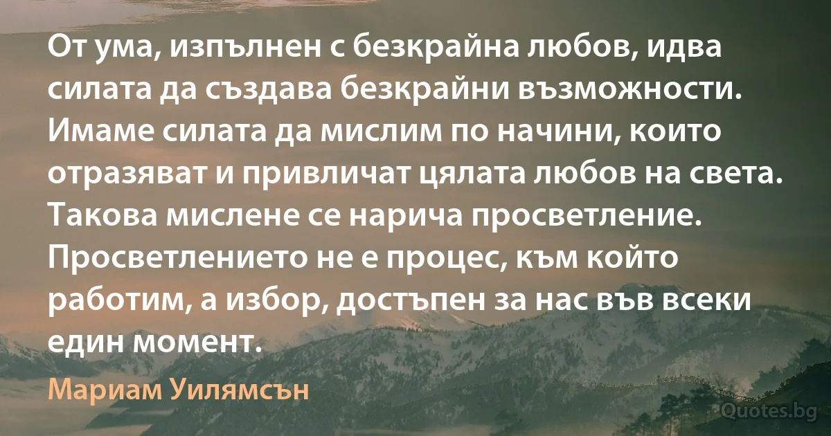 От ума, изпълнен с безкрайна любов, идва силата да създава безкрайни възможности. Имаме силата да мислим по начини, които отразяват и привличат цялата любов на света. Такова мислене се нарича просветление. Просветлението не е процес, към който работим, а избор, достъпен за нас във всеки един момент. (Мариам Уилямсън)