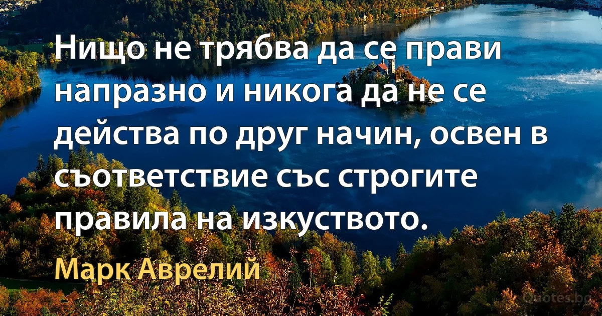 Нищо не трябва да се прави напразно и никога да не се действа по друг начин, освен в съответствие със строгите правила на изкуството. (Марк Аврелий)