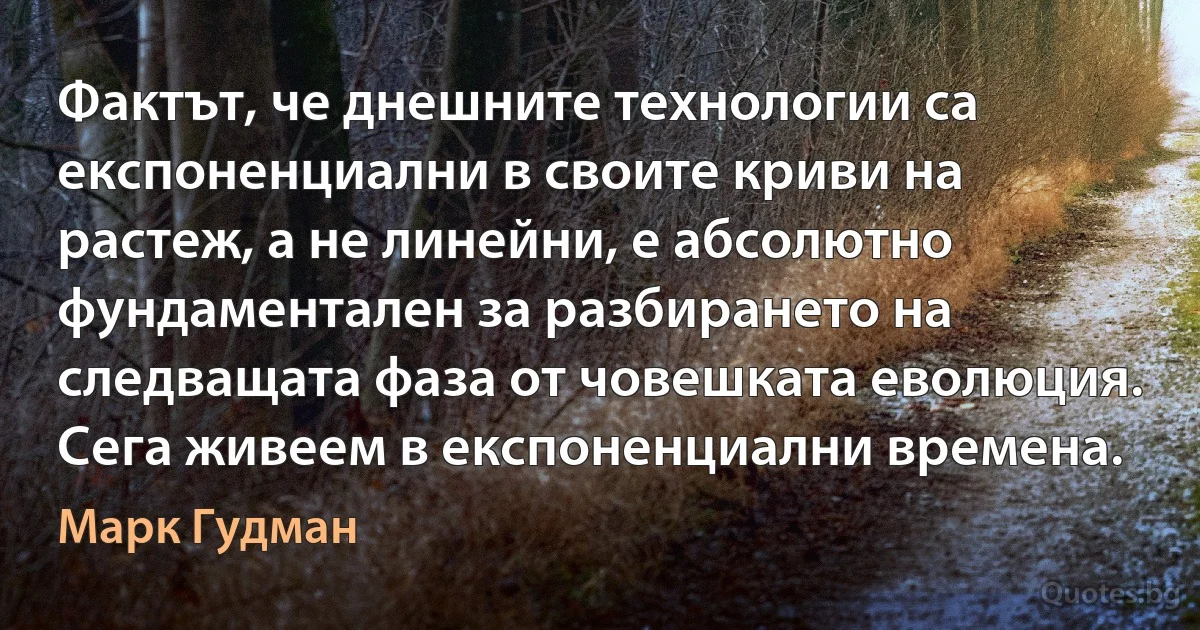 Фактът, че днешните технологии са експоненциални в своите криви на растеж, а не линейни, е абсолютно фундаментален за разбирането на следващата фаза от човешката еволюция. Сега живеем в експоненциални времена. (Марк Гудман)