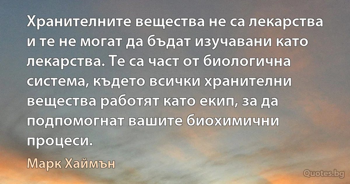 Хранителните вещества не са лекарства и те не могат да бъдат изучавани като лекарства. Те са част от биологична система, където всички хранителни вещества работят като екип, за да подпомогнат вашите биохимични процеси. (Марк Хаймън)