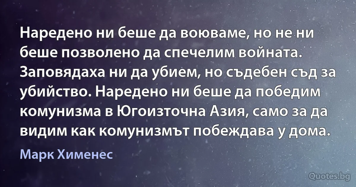 Наредено ни беше да воюваме, но не ни беше позволено да спечелим войната. Заповядаха ни да убием, но съдебен съд за убийство. Наредено ни беше да победим комунизма в Югоизточна Азия, само за да видим как комунизмът побеждава у дома. (Марк Хименес)