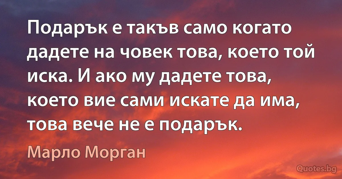 Подарък е такъв само когато дадете на човек това, което той иска. И ако му дадете това, което вие сами искате да има, това вече не е подарък. (Марло Морган)