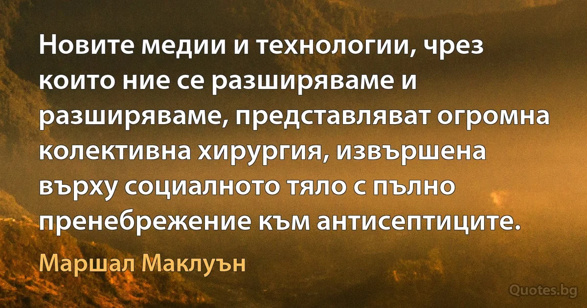 Новите медии и технологии, чрез които ние се разширяваме и разширяваме, представляват огромна колективна хирургия, извършена върху социалното тяло с пълно пренебрежение към антисептиците. (Маршал Маклуън)