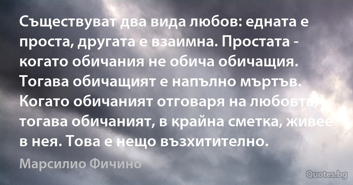 Съществуват два вида любов: едната е проста, другата е взаимна. Простата - когато обичания не обича обичащия. Тогава обичащият е напълно мъртъв. Когато обичаният отговаря на любовта, тогава обичаният, в крайна сметка, живее в нея. Това е нещо възхитително. (Марсилио Фичино)