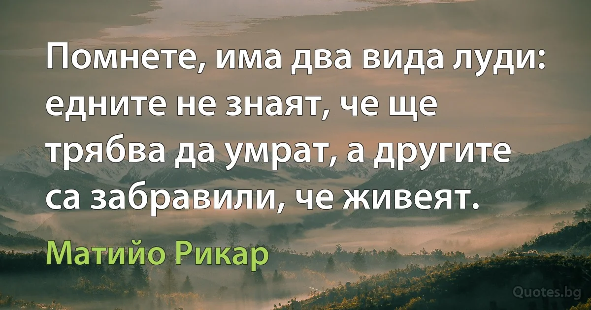 Помнете, има два вида луди: едните не знаят, че ще трябва да умрат, а другите са забравили, че живеят. (Матийо Рикар)