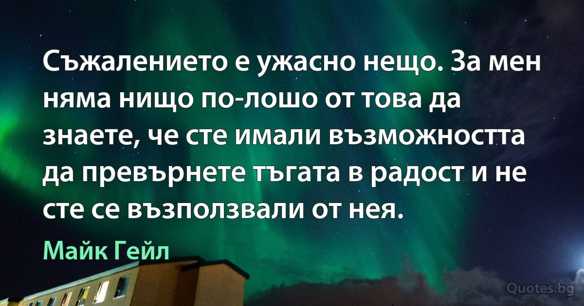 Съжалението е ужасно нещо. За мен няма нищо по-лошо от това да знаете, че сте имали възможността да превърнете тъгата в радост и не сте се възползвали от нея. (Майк Гейл)