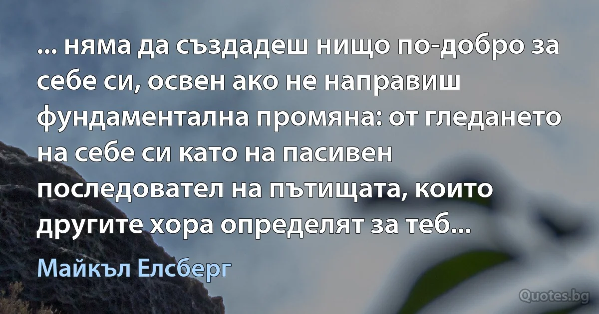 ... няма да създадеш нищо по-добро за себе си, освен ако не направиш фундаментална промяна: от гледането на себе си като на пасивен последовател на пътищата, които другите хора определят за теб... (Майкъл Елсберг)