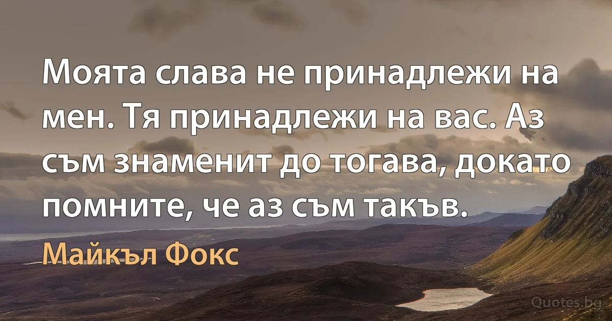 Моята слава не принадлежи на мен. Тя принадлежи на вас. Аз съм знаменит до тогава, докато помните, че аз съм такъв. (Майкъл Фокс)