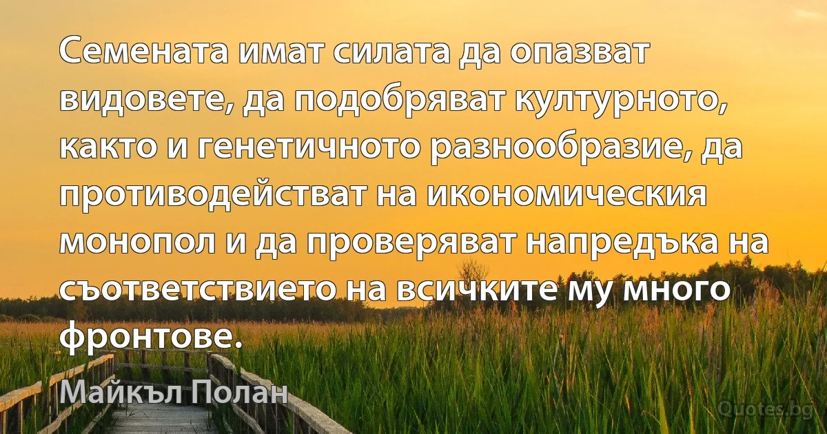 Семената имат силата да опазват видовете, да подобряват културното, както и генетичното разнообразие, да противодействат на икономическия монопол и да проверяват напредъка на съответствието на всичките му много фронтове. (Майкъл Полан)