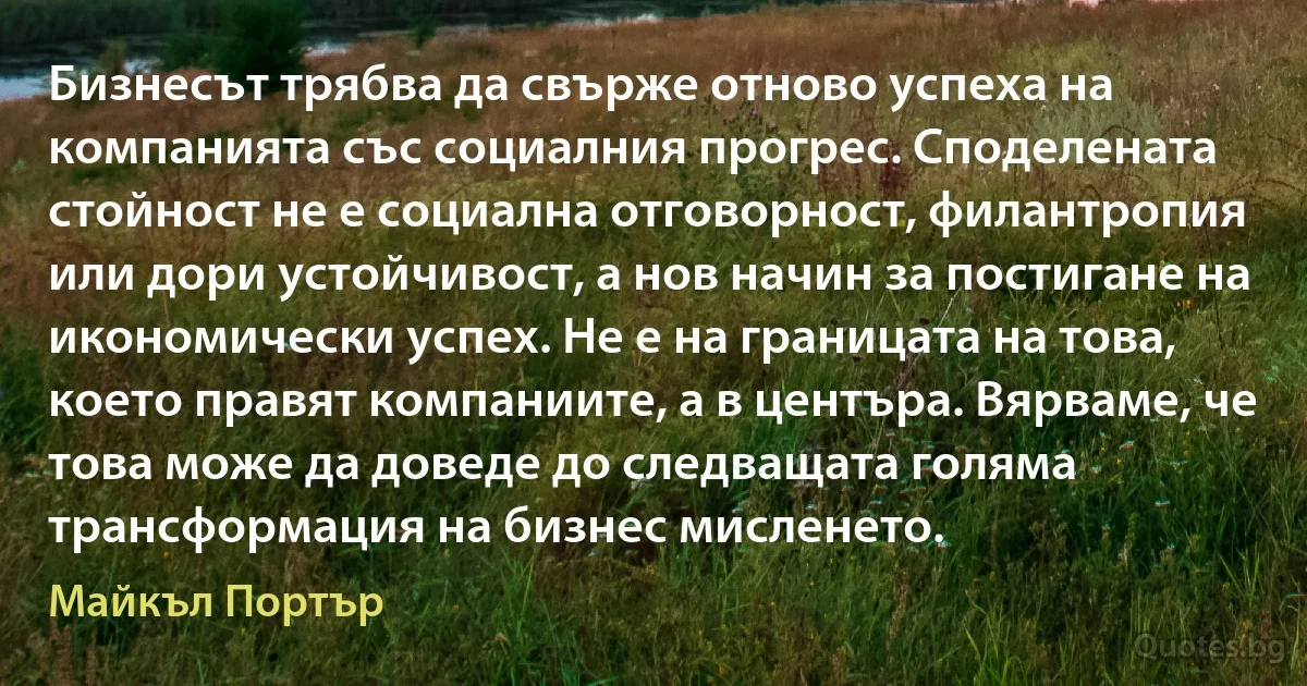 Бизнесът трябва да свърже отново успеха на компанията със социалния прогрес. Споделената стойност не е социална отговорност, филантропия или дори устойчивост, а нов начин за постигане на икономически успех. Не е на границата на това, което правят компаниите, а в центъра. Вярваме, че това може да доведе до следващата голяма трансформация на бизнес мисленето. (Майкъл Портър)