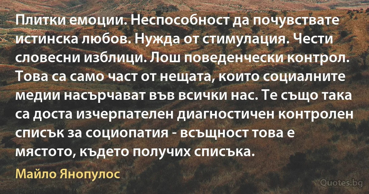 Плитки емоции. Неспособност да почувствате истинска любов. Нужда от стимулация. Чести словесни изблици. Лош поведенчески контрол. Това са само част от нещата, които социалните медии насърчават във всички нас. Те също така са доста изчерпателен диагностичен контролен списък за социопатия - всъщност това е мястото, където получих списъка. (Майло Янопулос)