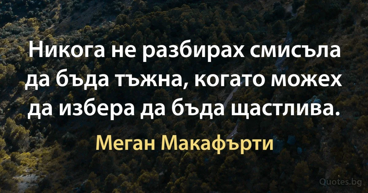 Никога не разбирах смисъла да бъда тъжна, когато можех да избера да бъда щастлива. (Меган Макафърти)