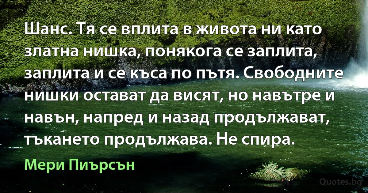 Шанс. Тя се вплита в живота ни като златна нишка, понякога се заплита, заплита и се къса по пътя. Свободните нишки остават да висят, но навътре и навън, напред и назад продължават, тъкането продължава. Не спира. (Мери Пиърсън)