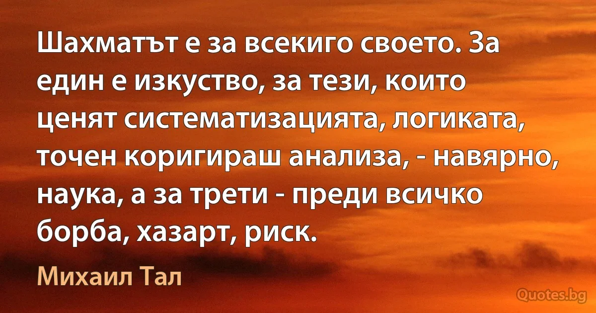 Шахматът е за всекиго своето. За един е изкуство, за тези, които ценят систематизацията, логиката, точен коригираш анализа, - навярно, наука, а за трети - преди всичко борба, хазарт, риск. (Михаил Тал)