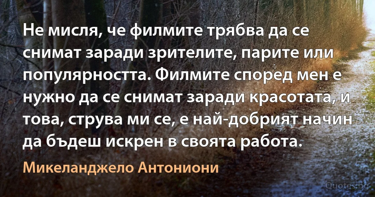 Не мисля, че филмите трябва да се снимат заради зрителите, парите или популярността. Филмите според мен е нужно да се снимат заради красотата, и това, струва ми се, е най-добрият начин да бъдеш искрен в своята работа. (Микеланджело Антониони)